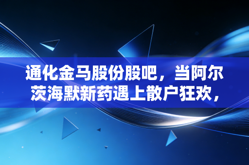 通化金马股份股吧，当阿尔茨海默新药遇上散户狂欢，这只医药股的悲欢离合