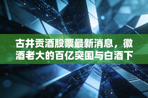 古井贡酒股票最新消息，徽酒老大的百亿突围与白酒下半场的生存法则
