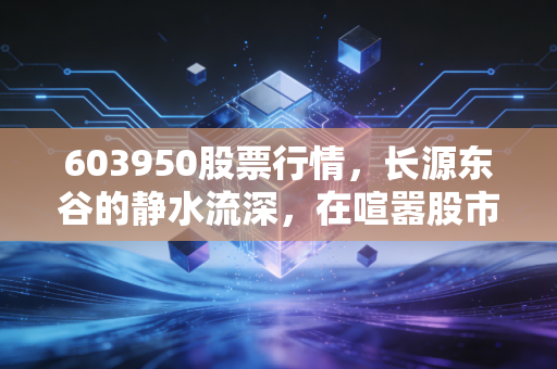 603950股票行情,长源东谷的静水流深,在喧嚣股市中寻找确定性的锚点