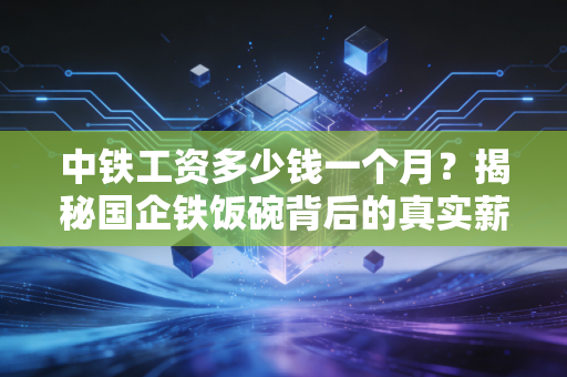 中铁工资多少钱一个月？揭秘国企铁饭碗背后的真实薪资与生存现状