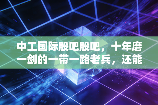 中工国际股吧股吧，十年磨一剑的一带一路老兵，还能否重拾往日荣光？