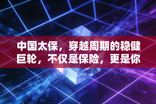中国太保,穿越周期的稳健巨轮,不仅是保险,更是你我的人生合伙人