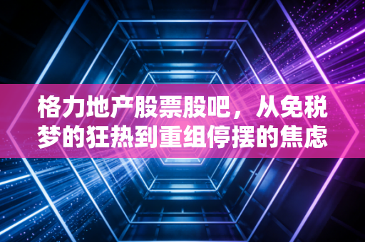 格力地产股票股吧，从免税梦的狂热到重组停摆的焦虑，散户们的爱恨情仇与未来博弈
