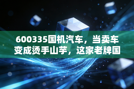 600335国机汽车，当卖车变成烫手山芋，这家老牌国企的底牌到底硬不硬？