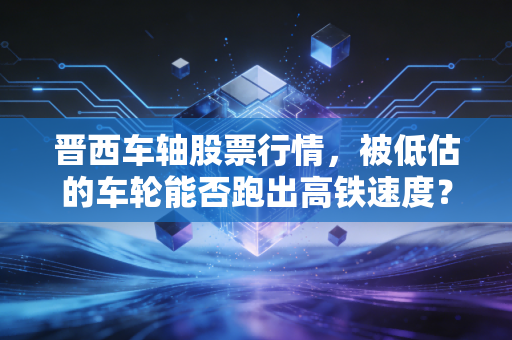 晋西车轴股票行情，被低估的车轮能否跑出高铁速度？