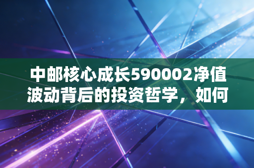 中邮核心成长590002净值波动背后的投资哲学，如何在不确定中寻找确定性？