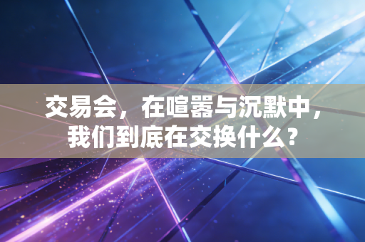 交易会，在喧嚣与沉默中，我们到底在交换什么？