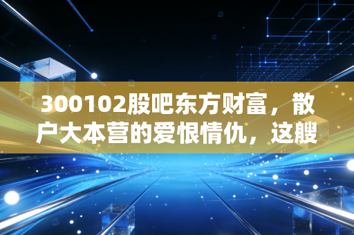 300102股吧东方财富，散户大本营的爱恨情仇，这艘互联网券商巨轮还能乘风破浪吗？