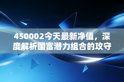 450002今天最新净值，深度解析国富潜力组合的攻守之道与普通投资者的持基焦虑