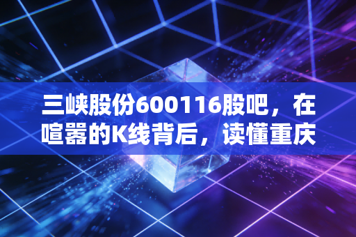 三峡股份600116股吧，在喧嚣的K线背后，读懂重庆电网的守夜人