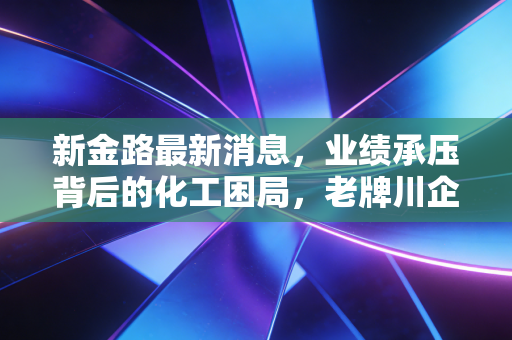 新金路最新消息，业绩承压背后的化工困局，老牌川企的突围之路还有多远？