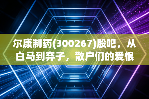 尔康制药(300267)股吧，从白马到弃子，散户们的爱恨情仇与价值重估之路