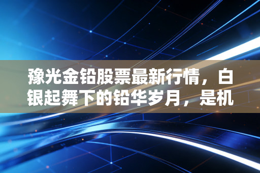 豫光金铅股票最新行情，白银起舞下的铅华岁月，是机会还是过山车？