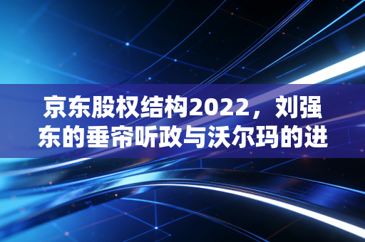 京东股权结构2022，刘强东的垂帘听政与沃尔玛的进退博弈