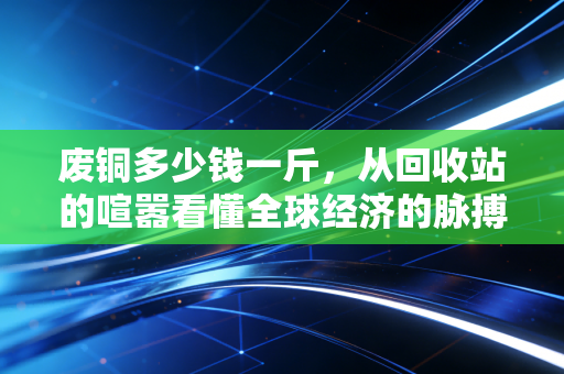废铜多少钱一斤，从回收站的喧嚣看懂全球经济的脉搏