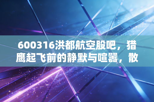 600316洪都航空股吧,猎鹰起飞前的静默与喧嚣,散户们的爱恨情仇