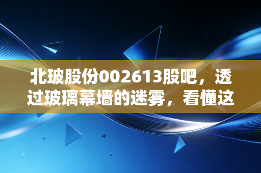 北玻股份002613股吧，透过玻璃幕墙的迷雾，看懂这背后的冷门生意与滚烫野心