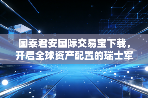 国泰君安国际交易宝下载，开启全球资产配置的瑞士军刀，我的深度体验与思考