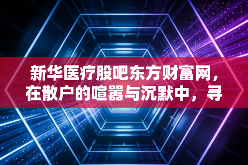 新华医疗股吧东方财富网，在散户的喧嚣与沉默中，寻找这只老牌国企的重生密码