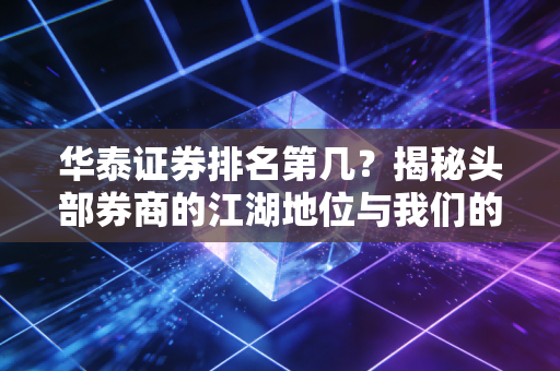 华泰证券排名第几?揭秘头部券商的江湖地位与我们的投资选择