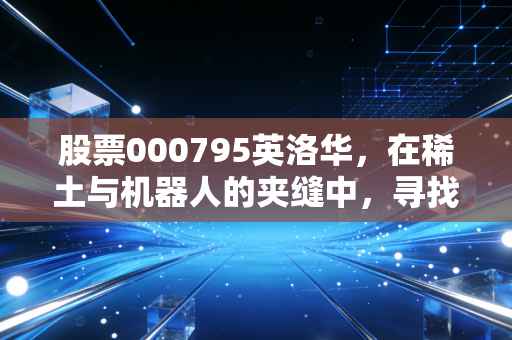 股票000795英洛华，在稀土与机器人的夹缝中，寻找那个被低估的硬核机会
