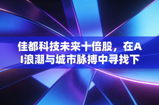 佳都科技未来十倍股，在AI浪潮与城市脉搏中寻找下一个巨头