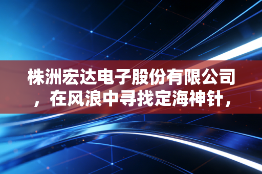 株洲宏达电子股份有限公司,在风浪中寻找定海神针,一家电容器巨头的突围与思考
