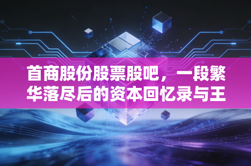 首商股份股票股吧，一段繁华落尽后的资本回忆录与王府井的新征程