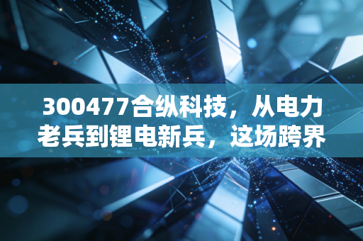 300477合纵科技，从电力老兵到锂电新兵，这场跨界豪赌你看懂了吗？