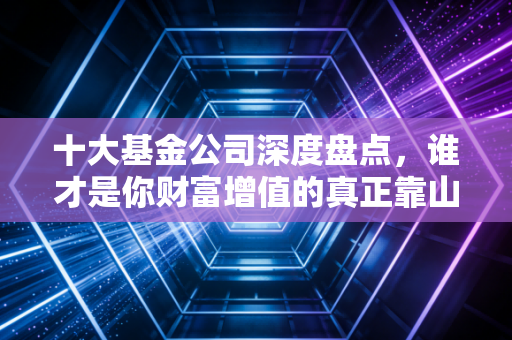 十大基金公司深度盘点，谁才是你财富增值的真正靠山？