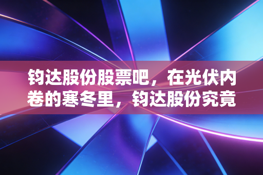钧达股份股票吧,在光伏内卷的寒冬里,钧达股份究竟是落难王子还是未来巨头?