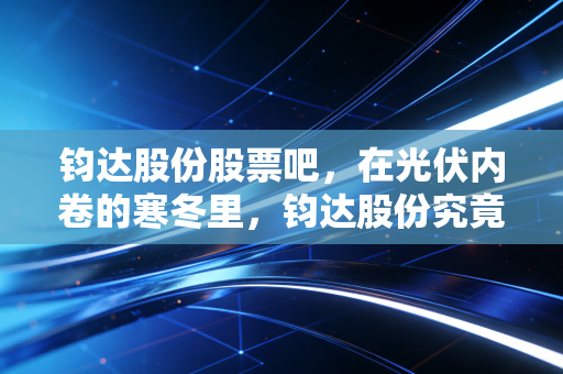 钧达股份股票吧，在光伏内卷的寒冬里，钧达股份究竟是落难王子还是未来巨头？