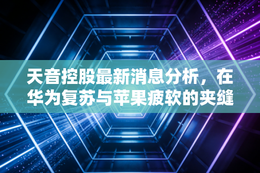 天音控股最新消息分析，在华为复苏与苹果疲软的夹缝中，这家渠道之王还能走多远？