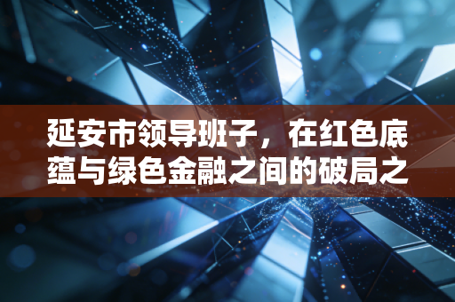延安市领导班子,在红色底蕴与绿色金融之间的破局之路