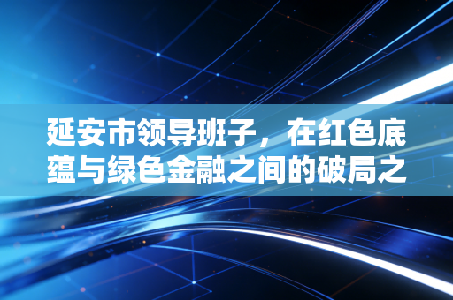 延安市领导班子,在红色底蕴与绿色金融之间的破局之路