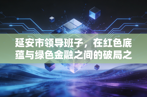 延安市领导班子，在红色底蕴与绿色金融之间的破局之路