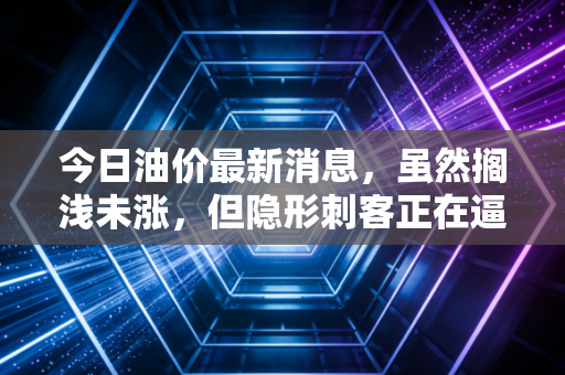 今日油价最新消息，虽然搁浅未涨，但隐形刺客正在逼近？深度解析油价波动下的众生相