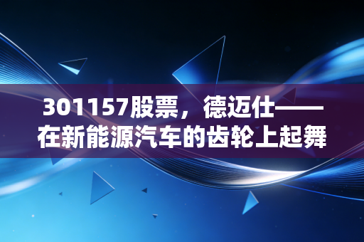 301157股票，德迈仕——在新能源汽车的齿轮上起舞，是隐形冠军还是陪跑者？
