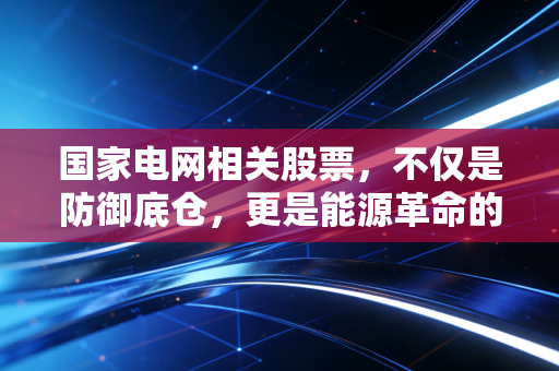 国家电网相关股票,不仅是防御底仓,更是能源革命的超级引擎