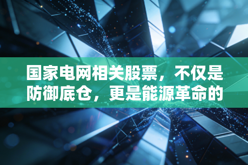 国家电网相关股票，不仅是防御底仓，更是能源革命的超级引擎