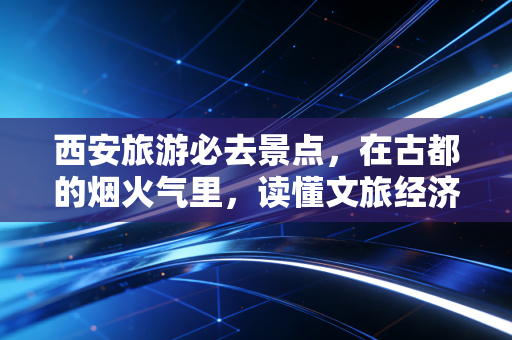 西安旅游必去景点,在古都的烟火气里,读懂文旅经济的底层逻辑