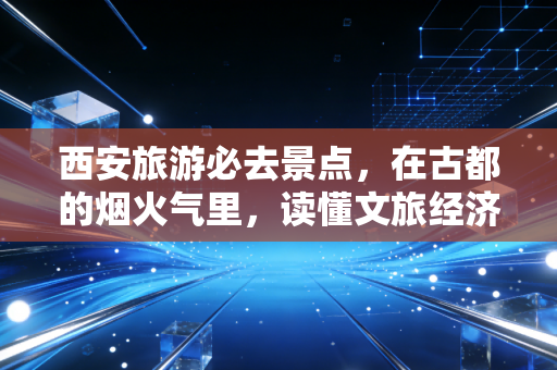西安旅游必去景点,在古都的烟火气里,读懂文旅经济的底层逻辑