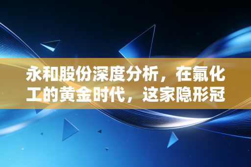 永和股份深度分析，在氟化工的黄金时代，这家隐形冠军到底能不能打？