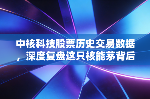 中核科技股票历史交易数据,深度复盘这只核能茅背后的财富密码与人性博弈