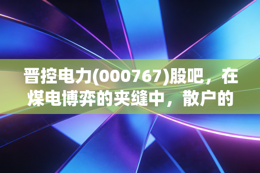 晋控电力(000767)股吧,在煤电博弈的夹缝中,散户的坚守与期待