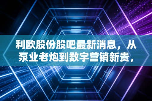 利欧股份股吧最新消息，从泵业老炮到数字营销新贵，股吧里的喧嚣背后藏着什么机会？