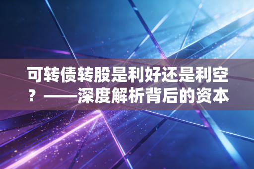 可转债转股是利好还是利空？——深度解析背后的资本博弈与人性抉择