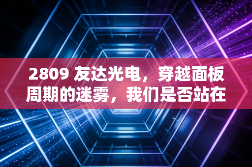 2809 友达光电，穿越面板周期的迷雾，我们是否站在了新一轮爆发的黎明前？