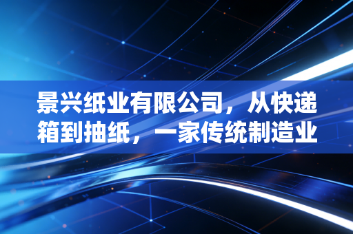 景兴纸业有限公司，从快递箱到抽纸，一家传统制造业的韧性突围与投资价值深度剖析