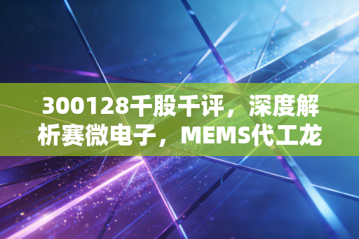 300128千股千评,深度解析赛微电子,MEMS代工龙头的芯路历程与投资启示